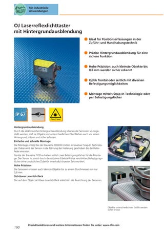 Für industrielle
Anwendungen

OJ Laserreflexlichttaster
mit Hintergrundausblendung
Ideal für Positionserfassungen in der
Zuführ- und Handhabungstechnik
Präzise Hintergrundausblendung für eine
sichere Funktion
Hohe Präzision: auch kleinste Objekte bis
0,8 mm werden sicher erkannt
Optik frontal oder seitlich mit diversen
Befestigungsmöglichkeiten
Montage mittels Snap-In-Technologie oder
per Befestigungslöcher

Hintergrundausblendung
Durch die elektronische Hintergrundausblendung können die Sensoren so eingestellt werden, daß sie Objekte mit unterschiedlichen Oberflächen auch vor einem
Hintergrund präzise und sicher erfassen.
Einfache und schnelle Montage
Die Montage erfolgt bei der Baureihe OJ50XX mittels innovativer Snap-In Technologie. Dabei wird der Sensor in die Führung der Halterung geschoben bis die Haltefeder einrastet.
Geräte der Baureihe OJ51xx haben seitlich zwei Befestigungslöcher für die Montage. Der Sensor ist somit durch die mit einer Edelstahlhülse verstärkten Befestigungslöcher ohne zusätzliches Zubehör innerhalb kürzester Zeit montiert.
Hohe Präzision
Die Sensoren erfassen auch kleinste Objekte bis zu einem Durchmesser von nur
0,8 mm.
Sichtbarer Laserlichtfleck
Der auf dem Objekt sichtbare Laserlichtfleck erleichtert die Ausrichtung der Sensoren.

Objekte unterschiedlichster Größe werden
sicher erfasst.

190

Produktselektoren und weitere Informationen finden Sie unter: www.ifm.com

 