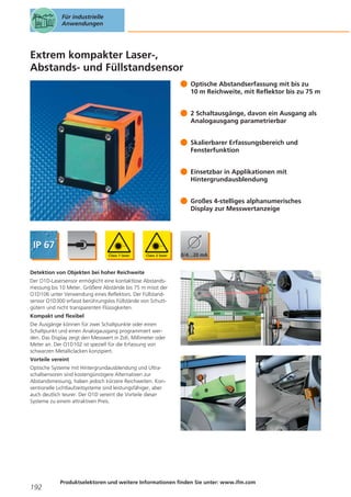 Für industrielle
Anwendungen

Extrem kompakter Laser-,
Abstands- und Füllstandsensor
Optische Abstandserfassung mit bis zu
10 m Reichweite, mit Reflektor bis zu 75 m
2 Schaltausgänge, davon ein Ausgang als
Analogausgang parametrierbar
Skalierbarer Erfassungsbereich und
Fensterfunktion
Einsetzbar in Applikationen mit
Hintergrundausblendung
Großes 4-stelliges alphanumerisches
Display zur Messwertanzeige

Detektion von Objekten bei hoher Reichweite
Der O1D-Lasersensor ermöglicht eine kontaktlose Abstandsmessung bis 10 Meter. Größere Abstände bis 75 m misst der
O1D106 unter Verwendung eines Reflektors. Der Füllstandsensor O1D300 erfasst berührungslos Füllstände von Schuttgütern und nicht transparenten Flüssigkeiten.
Kompakt und flexibel
Die Ausgänge können für zwei Schaltpunkte oder einen
Schaltpunkt und einen Analogausgang programmiert werden. Das Display zeigt den Messwert in Zoll, Millimeter oder
Meter an. Der O1D102 ist speziell für die Erfassung von
schwarzen Metalliclacken konzipiert.
Vorteile vereint
Optische Systeme mit Hintergrundausblendung und Ultraschallsensoren sind kostengünstigere Alternativen zur
Abstandsmessung, haben jedoch kürzere Reichweiten. Konventionelle Lichtlaufzeitsysteme sind leistungsfähiger, aber
auch deutlich teurer. Der O1D vereint die Vorteile dieser
Systeme zu einem attraktiven Preis.

192

Produktselektoren und weitere Informationen finden Sie unter: www.ifm.com

 