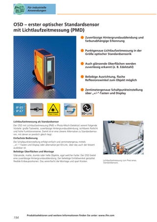 Für industrielle
Anwendungen

O5D – erster optischer Standardsensor
mit Lichtlaufzeitmessung (PMD)
Zuverlässige Hintergrundausblendung und
farbunabhängige Erkennung
Punktgenaue Lichtlaufzeitmessung in der
Größe optischer Standardsensorik
Auch glänzende Oberflächen werden
zuverlässig erkannt (z. B. Edelstahl)
Beliebige Ausrichtung, flache
Reflexionswinkel zum Objekt möglich
Zentimetergenaue Schaltpunkteinstellung
über „+/-“-Tasten und Display

Lichtlaufzeitmessung als Standardsensor
Der O5D mit Lichtlaufzeitmessung (PMD = Photo-Misch-Detektor) vereint folgende
Vorteile: große Tastweite, zuverlässige Hintergrundausblendung, sichtbares Rotlicht
und hohe Funktionsreserve. Damit ist er eine clevere Alternative zu Standardsensoren, mit denen er preislich gleich liegt.
Einfachste Bedienung
Die Schaltpunkteinstellung erfolgt einfach und zentimetergenau mittels
„+/ -“-Tasten und Display oder alternative per IO-Link, über das auch der Istwert
auslesbar ist.
Beliebige Oberflächen und Montage
Glänzende, matte, dunkle oder helle Objekte, egal welcher Farbe: Der O5D bietet
eine zuverlässige Hintergrundausblendung. Der beliebige Einfallswinkel gestattet
flexible Einbaupositionen. Das vereinfacht die Montage und spart Kosten.

194

Lichtlaufzeitmessung zum Preis eines
Standardsensors.

Produktselektoren und weitere Informationen finden Sie unter: www.ifm.com

 