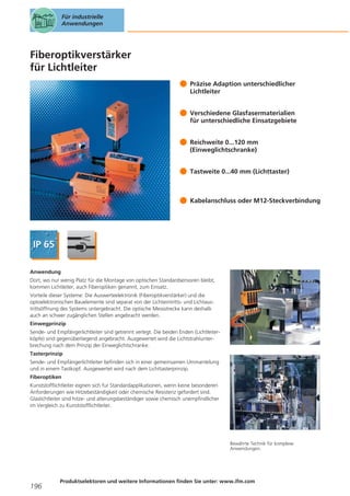 Für industrielle
Anwendungen

Fiberoptikverstärker
für Lichtleiter
Präzise Adaption unterschiedlicher
Lichtleiter
Verschiedene Glasfasermaterialien
für unterschiedliche Einsatzgebiete
Reichweite 0...120 mm
(Einweglichtschranke)
Tastweite 0...40 mm (Lichttaster)

Kabelanschluss oder M12-Steckverbindung

Anwendung
Dort, wo nur wenig Platz für die Montage von optischen Standardsensoren bleibt,
kommen Lichtleiter, auch Fiberoptiken genannt, zum Einsatz.
Vorteile dieser Systeme: Die Auswerteelektronik (Fiberoptikverstärker) und die
optoelektronischen Bauelemente sind separat von der Lichteintritts- und Lichtaustrittsöffnung des Systems untergebracht. Die optische Messstrecke kann deshalb
auch an schwer zugänglichen Stellen angebracht werden.
Einwegprinzip
Sende- und Empfängerlichtleiter sind getrennt verlegt. Die beiden Enden (Lichtleiterköpfe) sind gegenüberliegend angebracht. Ausgewertet wird die Lichtstrahlunterbrechung nach dem Prinzip der Einweglichtschranke.
Tasterprinzip
Sende- und Empfängerlichtleiter befinden sich in einer gemeinsamen Ummantelung
und in einem Tastkopf. Ausgewertet wird nach dem Lichttasterprinzip.
Fiberoptiken
Kunststofflichtleiter eignen sich fur Standardapplikationen, wenn keine besonderen
Anforderungen wie Hitzebeständigkeit oder chemische Resistenz gefordert sind.
Glaslichtleiter sind hitze- und alterungsbeständiger sowie chemisch unempfindlicher
im Vergleich zu Kunststofflichtleiter.

Bewährte Technik für komplexe
Anwendungen.

196

Produktselektoren und weitere Informationen finden Sie unter: www.ifm.com

 