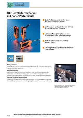 Für industrielle
Anwendungen

OBF-Lichtleiterverstärker
mit hoher Performance
Gute Performance, z. B. eine hohe
Schaltfrequenz von 3000 Hz
LED-Anzeige zur Kontrolle von Betrieb,
Schaltzustand und Funktion
Variable Montagemöglichkeiten:
Hutschienen- oder Flächenmontage
Einfaches Parametrieren mittels
Teach-Tasten
Umfangreiches Angebot an Lichtleitern
und Zubehör

Neue Generation
Die neue Generation Lichtleiterverstärker der Bauform OBF weist ein unschlagbares
Preis- / Leistungsverhältnis auf.
Variable Montage
Die Sensoren lassen sich auf einer Hutschiene oder mittels Befestigungslöchern
montierten. Eine schnelle Inbetriebnahme garantiert das einfache ifm-TeachKonzept. Nach zweimaligem Druck der Teach-Tasten ist der Sensor betriebsbereit.
Für anspruchsvolle Applikationen
Für anspruchsvolle Applikationen stehen erweiterte Funktionen wie eine manuelle
Feineinstellung sowie eine Impulsverlängerung (time delay function) zur Verfügung.

Die Anwendung von Lichtleitern ermöglicht
die Erfassung von Objekten bei eingeschränkten Platzverhältnissen.

198

Produktselektoren und weitere Informationen finden Sie unter: www.ifm.com

 