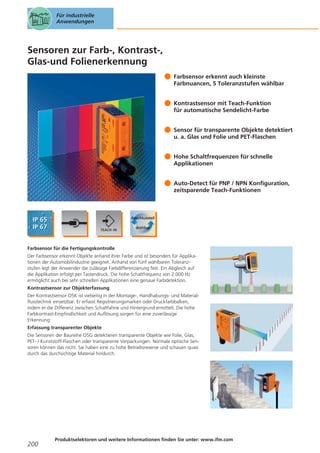 Für industrielle
Anwendungen

Sensoren zur Farb-, Kontrast-,
Glas-und Folienerkennung
Farbsensor erkennt auch kleinste
Farbnuancen, 5 Toleranzstufen wählbar
Kontrastsensor mit Teach-Funktion
für automatische Sendelicht-Farbe
Sensor für transparente Objekte detektiert
u. a. Glas und Folie und PET-Flaschen
Hohe Schaltfrequenzen für schnelle
Applikationen
Auto-Detect für PNP / NPN Konfiguration,
zeitsparende Teach-Funktionen

Farbsensor für die Fertigungskontrolle
Der Farbsensor erkennt Objekte anhand ihrer Farbe und ist besonders für Applikationen der Automobilindustrie geeignet. Anhand von fünf wählbaren Toleranzstufen legt der Anwender die zulässige Farbdifferenzierung fest. Ein Abgleich auf
die Applikation erfolgt per Tastendruck. Die hohe Schaltfrequenz von 2.000 Hz
ermöglicht auch bei sehr schnellen Applikationen eine genaue Farbdetektion.
Kontrastsensor zur Objekterfassung
Der Kontrastsensor O5K ist vielseitig in der Montage-, Handhabungs- und Materialflusstechnik einsetzbar. Er erfasst Registrierungsmarken oder Druckfarbbalken,
indem er die Differenz zwischen Schaltfahne und Hintergrund ermittelt. Die hohe
Farbkontrast-Empfindlichkeit und Auflösung sorgen für eine zuverlässige
Erkennung.
Erfassung transparenter Objekte
Die Sensoren der Baureihe O5G detektieren transparente Objekte wie Folie, Glas,
PET- / Kunststoff-Flaschen oder transparente Verpackungen. Normale optische Sensoren können das nicht. Sie haben eine zu hohe Betriebsreserve und schauen quasi
durch das durchsichtige Material hindurch.

200

Produktselektoren und weitere Informationen finden Sie unter: www.ifm.com

 