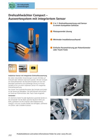 Für industrielle
Anwendungen

Drehzahlwächter Compact –
Auswertesystem mit integriertem Sensor
2 in 1: Drehzahlauswertung und Sensor
in einem kompakten Gehäuse
Platzsparende Lösung

Minimaler Installationsaufwand

Einfache Parametrierung per Potentiometer
oder Teach-Taste

Induktiver Sensor mit integrierter Drehzahlauswertung
Bei vielen industriellen Anwendungen mussen Antriebe auf
Drehzahl oder Stillstand uberwacht werden. Mit den kompakten Drehzahlwächtern der Baureihe DI bietet sich hier eine
besonders preiswerte und zuverlässige Lösung. Im Prinzip
handelt es sich um einen induktiven Sensor mit integrierter
Drehzahlauswertung.
Der Vorteil: Die Zustandsinformation des Antriebs wird direkt
an die Steuerung übergeben. Die Soll-Drehzahl wird einfach
am Gerät per Potentiometer oder Teach-Taste eingestellt.
Varianten
ifm electronic bietet für jede Applikation passende Geräte an.
Der Anwender hat die Wahl zwischen Bauform M18 und
M30, wahlweise mit M12-Stecker oder Kabelanschluss.
Sowohl 2- als auch 3-Leiter-Geräte sind verfügbar, wahlweise
mit Öffner- oder Schließer-Funktion.

202

Produktselektoren und weitere Informationen finden Sie unter: www.ifm.com

 