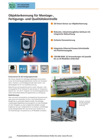 Für industrielle
Anwendungen

Objekterkennung für Montage-,
Fertigungs- und Qualitätskontrolle
2D-Vision-Sensor zur Objekterkennung

Robustes, industrietaugliches Gehäuse mit
integrierter Beleuchtung
Einfache Parametrierung

Integrierte Ethernet-Prozess-Schnittstelle
mit Positionsausgabe
128 MB RAM: 32 Anwendungen mit jeweils
bis zu 24 Modellen einlernbar

Kontursensor für die Fertigungskontrolle
Der Sensor arbeitet mit drehlageunabhäniger Konturerkennung. Die Anwendungsmöglichkeiten reichen von Anwesenheits-, Positions- und Drehlagekontrolle über Sortier- und
Zählaufgaben bis hin zur Qualitätssicherung.
Beleuchtung und Auswertung sind in einem robusten, industrietauglichen IP 67 Gehäuse für den Einsatz im Temperaturbereich von -10...60 °C integriert. Für Durchlichtapplikationen
stehen extra-flache Beleuchtungselemente zur Verfügung.
Bedienkonzept
Über eine leicht verständliche schrittgeführte Parametriersoftware wird vom Anwender mit Gut- und Schlechtteilen ein
Modell des zu prüfenden Objekts erstellt. Die drehlageunabhängige Objekterkennung vergleicht nun das Prüfobjekt
mit den Vorgaben aus dem eingelernten Modell und gibt
Ergebnisse von gut / schlecht bis hin zu Position und Drehlage
an die übergeordnete SPS. Der Sensor kann hierbei bis zu
32 Anwendungen mit jeweils bis zu 24 Modellen verwalten.

204

Produktselektoren und weitere Informationen finden Sie unter: www.ifm.com

Sensoren unterstützen den Anwender
in der Qualitätssicherung.

 