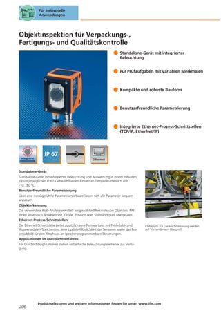 Für industrielle
Anwendungen

Objektinspektion für Verpackungs-,
Fertigungs- und Qualitätskontrolle
Standalone-Gerät mit integrierter
Beleuchtung
Für Prüfaufgaben mit variablen Merkmalen

Kompakte und robuste Bauform

Benutzerfreundliche Parametrierung

Integrierte Ethernet-Prozess-Schnittstellen
(TCP/IP, EtherNet/IP)

Standalone-Gerät
Standalone-Gerät mit integrierter Beleuchtung und Auswertung in einem robusten,
industrietauglichen IP 67-Gehäuse für den Einsatz im Temperaturbereich von
-10...60 °C.
Benutzerfreundliche Parametrierung
Über eine menügeführte Parametriersoftware lassen sich alle Parameter bequem
anpassen.
Objekterkennung
Die verwendete Blob-Analyse ermittelt ausgewählte Merkmale von Objekten. Mit
ihnen lassen sich Anwesenheit, Größe, Position oder Vollständigkeit überprüfen.
Ethernet-Prozess-Schnittstellen
Die Ethernet-Schnittstelle bietet zusätzlich eine Fernwartung mit Fehlerbild- und
Auswertedaten-Speicherung, eine Update-Möglichkeit der Sensoren sowie das Prozessabbild für den Anschluss an speicherprogrammierbare Steuerungen.

Klebepads zur Geräuschdämmung werden
auf Vorhandensein überprüft.

Applikationen im Durchlichtverfahren
Für Durchlichtapplikationen stehen extra-flache Beleuchtungselemente zur Verfügung.

206

Produktselektoren und weitere Informationen finden Sie unter: www.ifm.com

 