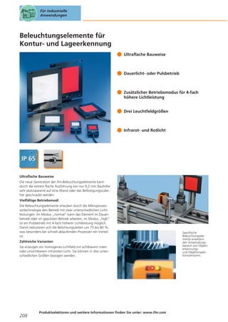 Für industrielle
Anwendungen

Beleuchtungselemente für
Kontur- und Lageerkennung
Ultraflache Bauweise

Dauerlicht- oder Pulsbetrieb

Zusätzlicher Betriebsmodus für 4-fach
höhere Lichtleistung
Drei Leuchtfeldgrößen

Infrarot- und Rotlicht

Ultraflache Bauweise
Die neue Generation der ifm-Beleuchtungselemente kann
durch die extrem flache Ausführung von nur 9,2 mm Bauhöhe
sehr platzsparend auf eine Wand oder das Befestigungszubehör geschraubt werden.
Vielfältige Betriebsmodi
Die Beleuchtungselemente erlauben durch die Mikroprozessortechnologie den Betrieb mit zwei unterschiedlichen Lichtleistungen: Im Modus „normal“ kann das Element im Dauerbetrieb oder im gepulsten Betrieb arbeiten, im Modus „high“
ist ein Pulsbetrieb mit 4-fach höherer Lichtleistung möglich.
Damit reduzieren sich die Belichtungszeiten um 75 bis 80 %,
was besonders bei schnell ablaufenden Prozessen ein Vorteil
ist.
Zahlreiche Varianten
Sie erzeugen ein homogenes Lichtfeld mit sichtbarem roten
oder unsichtbarem infraroten Licht. Sie können in drei unterschiedlichen Größen bezogen werden.

208

Produktselektoren und weitere Informationen finden Sie unter: www.ifm.com

Spezifische
Beleuchtungselemente erweitern
den Anwendungsbereich von Objekterkennungsund Objektinspektionssensoren.

 