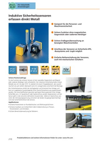 Für industrielle
Anwendungen

Induktive Sicherheitssensoren
erfassen direkt Metall
Geeignet für die Personen- und
Maschinensicherheit
Sichere Funktion ohne magnetisches
Gegenstück oder codierten Betätiger
Sichere Endlagenüberwachung an
bewegten Maschinenteilen
Anschluss der Sensoren an Sicherheits-SPS,
-Bussysteme und -Logik möglich
Einfache Reihenschaltung der Sensoren,
auch mit mechanischen Schaltern

Sichere Positionsabfrage
Für die Funktion des sicheren Sensors ist kein spezielles Gegenstück wie Magnet
oder codierter Betätiger mehr erforderlich. Der induktive Sicherheitsschalter erfasst
Metalle wie z.B. VA oder ST37. Er arbeitet mit einem Freigabebereich, der sowohl
räumlich als auch zeitlich überwacht wird. Ein Justagemodus vereinfacht die Montage.
Der Sicherheitssensor erhöht die Verfügbarkeit und Sicherheit Ihrer Anlage und
kann an zugelassene Auswertegeräte ohne Querschlusserkennung angeschlossen
werden. Die Verschleißfreiheit garantiert geringste Wartungskosten Ihrer Anlage.
Fehlerfälle wie z. B. Spulenbruch oder Spulenschluss werden diagnostiziert und der
Sensor geht in den als sicher definierten Zustand über. Selbst ein Querschluss zwischen der Versorgungsspannung und einem der beiden Ausgänge beeinträchtigt
nicht die Sicherheitsfunktion des Sensors.
Applikationen
• Sicheres Positionieren an Rundtakttischen und Werkzeugmaschinen.
• Sicheres Auslösen von Schleichfahrt oder Endabschaltung an Pressen,
Portalrobotern und Antrieben.
• Sichere Bereichsüberwachung bei Robotern.

210

Produktselektoren und weitere Informationen finden Sie unter: www.ifm.com

 