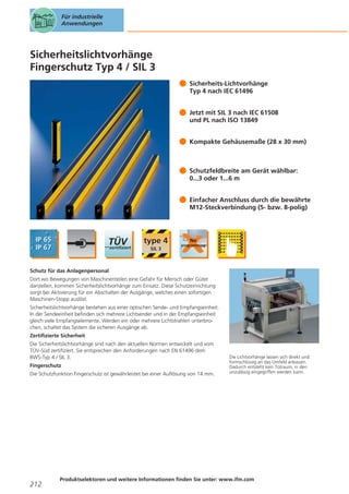 Für industrielle
Anwendungen

Sicherheitslichtvorhänge
Fingerschutz Typ 4 / SIL 3
Sicherheits-Lichtvorhänge
Typ 4 nach IEC 61496
Jetzt mit SIL 3 nach IEC 61508
und PL nach ISO 13849
Kompakte Gehäusemaße (28 x 30 mm)

Schutzfeldbreite am Gerät wählbar:
0...3 oder 1...6 m
Einfacher Anschluss durch die bewährte
M12-Steckverbindung (5- bzw. 8-polig)

Schutz für das Anlagenpersonal
Dort wo Bewegungen von Maschinenteilen eine Gefahr für Mensch oder Güter
darstellen, kommen Sicherheitslichtvorhänge zum Einsatz. Diese Schutzeinrichtung
sorgt bei Aktivierung für ein Abschalten der Ausgänge, welches einen sofortigen
Maschinen-Stopp auslöst.
Sicherheitslichtvorhänge bestehen aus einer optischen Sende- und Empfangseinheit.
In der Sendeeinheit befinden sich mehrere Lichtsender und in der Empfangseinheit
gleich viele Empfangselemente. Werden ein oder mehrere Lichtstrahlen unterbrochen, schaltet das System die sicheren Ausgänge ab.
Zertifizierte Sicherheit
Die Sicherheitslichtvorhänge sind nach den aktuellen Normen entwickelt und vom
TÜV-Süd zertifiziert. Sie entsprechen den Anforderungen nach EN 61496 dem
BWS-Typ 4 / SIL 3.
Fingerschutz
Die Schutzfunktion Fingerschutz ist gewährleistet bei einer Auflösung von 14 mm.

212

Die Lichtvorhänge lassen sich direkt und
formschlüssig an das Umfeld anbauen.
Dadurch entsteht kein Totraum, in den
unzulässig eingegriffen werden kann.

Produktselektoren und weitere Informationen finden Sie unter: www.ifm.com

 