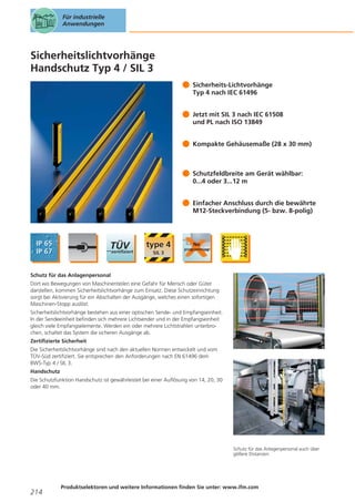Für industrielle
Anwendungen

Sicherheitslichtvorhänge
Handschutz Typ 4 / SIL 3
Sicherheits-Lichtvorhänge
Typ 4 nach IEC 61496
Jetzt mit SIL 3 nach IEC 61508
und PL nach ISO 13849
Kompakte Gehäusemaße (28 x 30 mm)

Schutzfeldbreite am Gerät wählbar:
0...4 oder 3...12 m
Einfacher Anschluss durch die bewährte
M12-Steckverbindung (5- bzw. 8-polig)

Schutz für das Anlagenpersonal
Dort wo Bewegungen von Maschinenteilen eine Gefahr für Mensch oder Güter
darstellen, kommen Sicherheitslichtvorhänge zum Einsatz. Diese Schutzeinrichtung
sorgt bei Aktivierung für ein Abschalten der Ausgänge, welches einen sofortigen
Maschinen-Stopp auslöst.
Sicherheitslichtvorhänge bestehen aus einer optischen Sende- und Empfangseinheit.
In der Sendeeinheit befinden sich mehrere Lichtsender und in der Empfangseinheit
gleich viele Empfangselemente. Werden ein oder mehrere Lichtstrahlen unterbrochen, schaltet das System die sicheren Ausgänge ab.
Zertifizierte Sicherheit
Die Sicherheitslichtvorhänge sind nach den aktuellen Normen entwickelt und vom
TÜV-Süd zertifiziert. Sie entsprechen den Anforderungen nach EN 61496 dem
BWS-Typ 4 / SIL 3.
Handschutz
Die Schutzfunktion Handschutz ist gewährleistet bei einer Auflösung von 14, 20, 30
oder 40 mm.

Schutz für das Anlagenpersonal auch über
gößere Distanzen.

214

Produktselektoren und weitere Informationen finden Sie unter: www.ifm.com

 