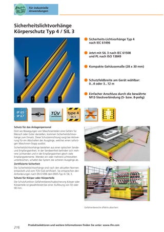 Für industrielle
Anwendungen

Sicherheitslichtvorhänge
Körperschutz Typ 4 / SIL 3
Sicherheits-Lichtvorhänge Typ 4
nach IEC 61496
Jetzt mit SIL 3 nach IEC 61508
und PL nach ISO 13849
Kompakte Gehäusemaße (28 x 30 mm)

Schutzfeldbreite am Gerät wählbar:
0...4 oder 3...12 m
Einfacher Anschluss durch die bewährte
M12-Steckverbindung (5- bzw. 8-polig)

Schutz für das Anlagenpersonal
Dort wo Bewegungen von Maschinenteilen eine Gefahr für
Mensch oder Güter darstellen, kommen Sicherheitslichtvorhänge zum Einsatz. Diese Schutzeinrichtung sorgt bei Aktivierung für ein Abschalten der Ausgänge, welches einen sofortigen Maschinen-Stopp auslöst.
Sicherheitslichtvorhänge bestehen aus einer optischen Sendeund Empfangseinheit. In der Sendeeinheit befinden sich mehrere Lichtsender und in der Empfangseinheit gleich viele
Empfangselemente. Werden ein oder mehrere Lichtstrahlen
unterbrochen, schaltet das System die sicheren Ausgänge ab.
Zertifizierte Sicherheit
Die Sicherheitslichtvorhänge sind nach den aktuellen Normen
entwickelt und vom TÜV-Süd zertifiziert. Sie entsprechen den
Anforderungen nach EN 61496 dem BWS-Typ 4 / SIL 3.
Schutz für Körper oder Körperteile
Die Schutzfunktion Gefahrenbereichsabsicherung Körper oder
Körperteile ist gewährleistet bei einer Auflösung von 50 oder
90 mm.

Gefahrenbereiche effektiv absichern.

216

Produktselektoren und weitere Informationen finden Sie unter: www.ifm.com

 