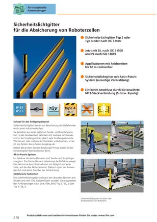 Für industrielle
Anwendungen

Sicherheitslichtgitter
für die Absicherung von Roboterzellen
Sicherheits-Lichtgitter Typ 2 oder
Typ 4 oder nach IEC 61496
Jetzt mit SIL nach IEC 61508
und PL nach ISO 13849
Applikationen mit Reichweiten
bis 60 m realisierbar
Sicherheitslichtgitter mit Aktiv-PassivSystem (einseitige Verdrahtung)
Einfacher Anschluss durch die bewährte
M12-Steckverbindung (5- bzw. 8-polig)

Schutz für das Anlagenpersonal
Sicherheitslichtgitter dienen zur Absicherung des Gefahrenbereichs eines Industrieroboters.
Sie bestehen aus einer optischen Sende- und Empfangseinheit. In der Sendeeinheit befinden sich mehrere Lichtsender
und in der Empfangseinheit gleich viele Empfangselemente.
Werden ein oder mehrere Lichtstrahlen unterbrochen, schaltet das System die sicheren Ausgänge ab.
Mittels bekanntem Sender-Empfänger-Prinzip bieten Sicherheitslichtgitter Reichweiten bis 60 m.
Aktiv-Passiv-System
Im Gehäuse des Aktiv-Elements sind Sender und Empfänger
integriert. Das Passiv-Element beherbergt die Reflektorspiegel.
Der elektrische Anschluss befindet sich lediglich auf einer
Seite, auf der des Aktiv-Elements. Dadurch spart der Anwender Zeit und damit Geld bei der Verdrahtung.
Zertifizierte Sicherheit
Die Sicherheitslichtgitter sind nach den aktuellen Normen entwickelt und vom TÜV Süd zertifiziert worden. Sie entsprechen
den Anforderungen nach EN 61496, BWS-Typ 2 / SIL 2 oder
Typ 4 / SIL 3.

Sicherheitslichtgitter schützen den
Arbeitsbereich von Robotern.

218

Produktselektoren und weitere Informationen finden Sie unter: www.ifm.com

 