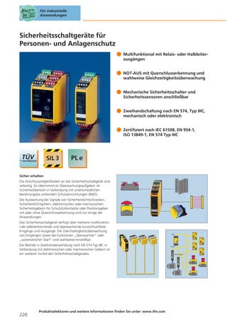 Für industrielle
Anwendungen

Sicherheitsschaltgeräte für
Personen- und Anlagenschutz
Multifunktional mit Relais- oder Halbleiterausgängen
NOT-AUS mit Querschlusserkennung und
wahlweise Gleichzeitigkeitsüberwachung
Mechanische Sicherheitsschalter und
Sicherheitssensoren anschließbar
Zweihandschaltung nach EN 574, Typ IIIC,
mechanisch oder elektronisch
Zertifiziert nach IEC 61508, EN 954-1,
ISO 13849-1, EN 574 Typ IIIC

Sicher schalten
Die Anschlussmöglichkeiten an das Sicherheitsschaltgerät sind
vielseitig. So übernimmt es Überwachungsaufgaben im
Sicherheitsbereich in Verbindung mit unterschiedlichen
berührungslos wirkenden Schutzeinrichtungen (BWS).
Die Auswertung der Signale von Sicherheitslichtschranken,
Sicherheitslichtgittern, elektronischen oder mechanischen
Sicherheitsgebern für Schutztürkontakte oder Positionsgeber
mit oder ohne Querschlusserkennung sind nur einige der
Anwendungen.
Das Sicherheitsschaltgerät verfügt über mehrere multifunktionale selbsterkennende und überwachende kurzschlussfeste
Eingänge und Ausgänge. Die Gleichzeitigkeitsüberwachung
von Eingängen sowie die Funktionen „überwachter“ oder
„automatischer Start“ sind wahlweise einstellbar.
Der Betrieb in Zweihandanwendung nach EN 574 Typ IIIC in
Verbindung mit elektronischen oder mechanischen Gebern ist
ein weiterer Vorteil des Sicherheitsschaltgerätes.

220

Produktselektoren und weitere Informationen finden Sie unter: www.ifm.com

AS-i

AS-i-S

AS-interface

 