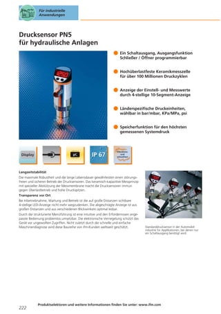 Für industrielle
Anwendungen

Drucksensor PN5
für hydraulische Anlagen
Ein Schaltausgang, Ausgangsfunktion
Schließer / Öffner programmierbar
Hochüberlastfeste Keramikmesszelle
für über 100 Millionen Druckzyklen
Anzeige der Einstell- und Messwerte
durch 4-stellige 10-Segment-Anzeige
Länderspezifische Druckeinheiten,
wählbar in bar/mbar, KPa/MPa, psi
Speicherfunktion für den höchsten
gemessenen Systemdruck

Langzeitstabilität
Die maximale Robustheit und die lange Lebensdauer gewährleisten einen störungsfreien und sicheren Betrieb der Drucksensoren. Das keramisch-kapazitive Messprinzip
mit spezieller Abstützung der Messmembrane macht die Drucksensoren immun
gegen Überlastbetrieb und hohe Druckspitzen.
Transparenz vor Ort
Bei Inbetriebnahme, Wartung und Betrieb ist die auf große Distanzen sichtbare
4-stellige LED-Anzeige nicht mehr wegzudenken. Die abgeschrägte Anzeige ist aus
großen Distanzen und aus verschiedenen Blickwinkeln optimal lesbar.
Durch die strukturierte Menüführung ist eine intuitive und den Erfordernissen angepasste Bedienung problemlos umsetzbar. Die elektronische Verriegelung schützt das
Gerät vor ungewollten Zugriffen. Nicht zuletzt durch die schnelle und einfache
Maschinendiagnose wird diese Baureihe von ifm-Kunden weltweit geschätzt.

222

Standarddrucksensor in der Automobilindustrie für Applikationen, bei denen nur
ein Schaltausgang benötigt wird.

Produktselektoren und weitere Informationen finden Sie unter: www.ifm.com

 