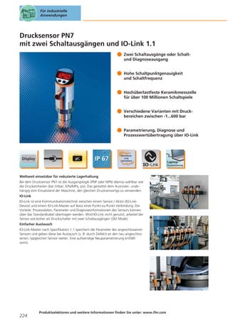 Für industrielle
Anwendungen

Drucksensor PN7
mit zwei Schaltausgängen und IO-Link 1.1
Zwei Schaltausgänge oder Schaltund Diagnoseausgang
Hohe Schaltpunktgenauigkeit
und Schaltfrequenz
Hochüberlastfeste Keramikmesszelle
für über 100 Millionen Schaltspiele
Verschiedene Varianten mit Druckbereichen zwischen -1...600 bar
Parametrierung, Diagnose und
Prozesswertübertragung über IO-Link

Weltweit einsetzbar für reduzierte Lagerhaltung
Bei dem Drucksensor PN7 ist die Ausgangslogik (PNP oder NPN) ebenso wählbar wie
die Druckeinheiten (bar /mbar, KPa/MPa, psi). Das gestattet dem Ausrüster, unabhängig vom Einsatzland der Maschine, den gleichen Drucksensortyp zu verwenden.
IO-Link
IO-Link ist eine Kommunikationstechnik zwischen einem Sensor / Aktor (IO-LinkDevice) und einem IO-Link-Master auf Basis einer Punkt-zu-Punkt Verbindung. Die
Vorteile: Prozessdaten, Parameter und Diagnoseinformationen des Sensors können
über das Standardkabel übertragen werden. Wird IO-Link nicht genutzt, arbeitet der
Sensor wie bisher als Druckschalter mit zwei Schaltausgängen (SIO Mode).
Einfacher Austausch
IO-Link-Master nach Spezifikation 1.1 speichern die Parameter des angeschlossenen
Sensors und geben diese bei Austausch (z. B. durch Defekt) an den neu angeschlossenen, typgleichen Sensor weiter. Eine aufwendige Neuparametrierung entfällt
somit.

224

Produktselektoren und weitere Informationen finden Sie unter: www.ifm.com

 