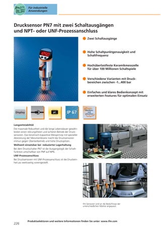 Für industrielle
Anwendungen

Drucksensor PN7 mit zwei Schaltausgängen
und NPT- oder UNF-Prozessanschluss
Zwei Schaltausgänge

Hohe Schaltpunktgenauigkeit und
Schaltfrequenz
Hochüberlastfeste Keramikmesszelle
für über 100 Millionen Schaltspiele
Verschiedene Varianten mit Druckbereichen zwischen -1...400 bar
Einfaches und klares Bedienkonzept mit
erweiterten Features für optimalen Einsatz

Langzeitstabilität
Die maximale Robustheit und die lange Lebensdauer gewährleisten einen störungsfreien und sicheren Betrieb der Drucksensoren. Das keramisch-kapazitive Messprinzip mit spezieller
Abstützung der Messmembrane macht die Drucksensoren
immun gegen Überlastbetrieb und hohe Druckspitzen.
Weltweit einsetzbar bei reduzierter Lagerhaltung
Bei dem Druckschalter PN7 ist die Ausgangslogik der Schaltfunktion umschaltbar von PNP auf NPN.
UNF-Prozessanschluss
Bei Drucksensoren mit UNF-Prozessanschluss ist die Druckeinheit psi werksseitig voreingestellt.

ifm-Sensoren sind an die Bedürfnisse der
unterschiedlichen Märkte angepasst.

226

Produktselektoren und weitere Informationen finden Sie unter: www.ifm.com

 