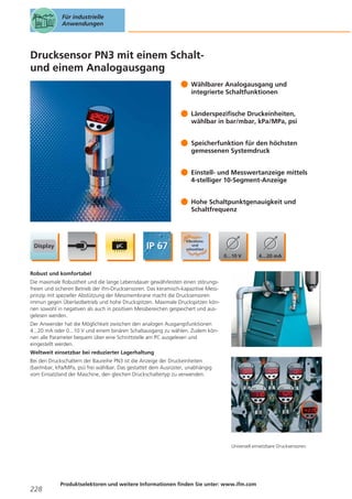 Für industrielle
Anwendungen

Drucksensor PN3 mit einem Schaltund einem Analogausgang
Wählbarer Analogausgang und
integrierte Schaltfunktionen
Länderspezifische Druckeinheiten,
wählbar in bar/mbar, kPa/MPa, psi
Speicherfunktion für den höchsten
gemessenen Systemdruck
Einstell- und Messwertanzeige mittels
4-stelliger 10-Segment-Anzeige
Hohe Schaltpunktgenauigkeit und
Schaltfrequenz

Robust und komfortabel
Die maximale Robustheit und die lange Lebensdauer gewährleisten einen störungsfreien und sicheren Betrieb der ifm-Drucksensoren. Das keramisch-kapazitive Messprinzip mit spezieller Abstützung der Messmembrane macht die Drucksensoren
immun gegen Überlastbetrieb und hohe Druckspitzen. Maximale Druckspitzen können sowohl in negativen als auch in positiven Messbereichen gespeichert und ausgelesen werden.
Der Anwender hat die Möglichkeit zwischen den analogen Ausgangsfunktionen
4...20 mA oder 0...10 V und einem binären Schaltausgang zu wählen. Zudem können alle Parameter bequem über eine Schnittstelle am PC ausgelesen und
eingestellt werden.
Weltweit einsetzbar bei reduzierter Lagerhaltung
Bei den Druckschaltern der Baureihe PN3 ist die Anzeige der Druckeinheiten
(bar/mbar, kPa/MPa, psi) frei wählbar. Das gestattet dem Ausrüster, unabhängig
vom Einsatzland der Maschine, den gleichen Druckschaltertyp zu verwenden.

Universell einsetzbare Drucksensoren.

228

Produktselektoren und weitere Informationen finden Sie unter: www.ifm.com

 