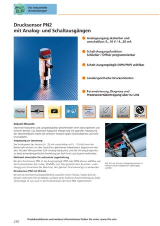 Für industrielle
Anwendungen

Drucksensor PN2
mit Analog- und Schaltausgängen
Analogausgang skalierbar und
umschaltbar: 0...10 V / 4...20 mA
Schalt-Ausgangsfunktion
Schließer / Öffner programmierbar
Schalt-Ausgangslogik (NPN/PNP) wählbar

Länderspezifische Druckeinheiten

Parametrierung, Diagnose und
Prozesswertübertragung über IO-Link

Robuste Messzelle
Maximale Robustheit und Langzeitstabilität gewährleisten einen störungsfreien und
sicheren Betrieb. Das keramisch-kapazitive Messprinzip mit spezieller Abstützung
der Messmembrane macht die Sensoren resistent gegen Überlastbetrieb und hohe
Druckspitzen.
Anpassung an Steuerung
Der Analogwert des Sensors (4...20 mA umschaltbar auf 0...10 Volt) kann bei
Bedarf sehr einfach auf den tatsächlich geforderten Messbereich abgestimmt werden. Mit den Menüpunkten ASP (Analog-Startpunkt) und AEP (Analog-Endpunkt)
ist diese anwenderspezifische Einstellung von Null-Punkt und Spanne realisierbar.
Weltweit einsetzbar für reduzierte Lagerhaltung
Bei dem Drucksensor PN2 ist die Ausgangslogik (PNP oder NPN) ebenso wählbar wie
die Druckeinheiten (bar /mbar, KPa/MPa, psi). Das gestattet dem Ausrüster, unabhängig vom Einsatzland der Maschine, den gleichen Drucksensortyp zu verwenden.

Mit IO-Link können Anlagenparameter in
höhere Steuerungsebenen übertragen
werden.

Drucksensor PN2 mit IO-Link
IO-Link ist eine Kommunikationstechnik zwischen einem Sensor / Aktor (IO-LinkDevice) und einem IO-Link-Master auf Basis einer Punkt-zu-Punkt Verbindung. Diese
Technologie ist nun auch in die Drucksensoren der Serie PN2 implementiert.

230

Produktselektoren und weitere Informationen finden Sie unter: www.ifm.com

 