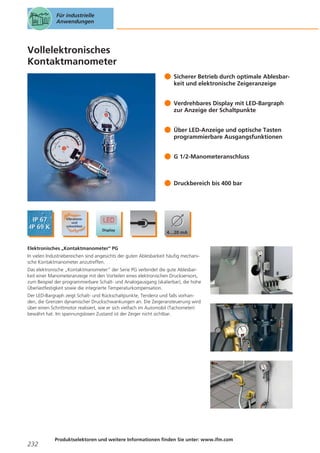 Für industrielle
Anwendungen

Vollelektronisches
Kontaktmanometer
Sicherer Betrieb durch optimale Ablesbarkeit und elektronische Zeigeranzeige
Verdrehbares Display mit LED-Bargraph
zur Anzeige der Schaltpunkte
Über LED-Anzeige und optische Tasten
programmierbare Ausgangsfunktionen
G 1/2-Manometeranschluss

Druckbereich bis 400 bar

Elektronisches „Kontaktmanometer“ PG
In vielen Industriebereichen sind angesichts der guten Ablesbarkeit häufig mechanische Kontaktmanometer anzutreffen.
Das elektronische „Kontaktmanometer“ der Serie PG verbindet die gute Ablesbarkeit einer Manometeranzeige mit den Vorteilen eines elektronischen Drucksensors,
zum Beispiel der programmierbare Schalt- und Analogausgang (skalierbar), die hohe
Überlastfestigkeit sowie die integrierte Temperaturkompensation.
Der LED-Bargraph zeigt Schalt- und Rückschaltpunkte, Tendenz und falls vorhanden, die Grenzen dynamischer Druckschwankungen an. Die Zeigeransteuerung wird
über einen Schrittmotor realisiert, wie er sich vielfach im Automobil (Tachometer)
bewährt hat. Im spannungslosen Zustand ist der Zeiger nicht sichtbar.

232

Produktselektoren und weitere Informationen finden Sie unter: www.ifm.com

 