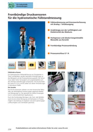 Für industrielle
Anwendungen

Frontbündige Drucksensoren
für die hydrostatische Füllstandmessung
Füllstandmessung und Grenzwerterfassung
mit Analog- / Schaltausgang
Unabhängig von der Leitfähigkeit und
Dielektrizität des Mediums
Hochgenaue und absolut langzeitstabile
Messzelle aus Keramik
Frontbündige Prozessanbindung

Prozessanschluss G 1 A

Füllstände erfassen
Zur hydrostatischen Füllstanderfassung von Flüssigkeiten in
Tanks und Behältern werden besondere Anforderungen an
das Messgerät und die Prozessanbindung gestellt. Der Sensor
muss neben hoher Genauigkeit und Langzeitstabilität auch
den höchsten Anforderungen entsprechen. Die Druckschalter
der Serien PF, PI, PL und PG stellen sich diesen Anforderungen
in besonderem Maße.
Die Vorteile
Die ifm-Drucksensoren arbeiten mit einer keramischen Messzelle, die weitestgehend resistent gegen aggressive Medien
und Abtragungen ist. Das garantiert ein breites Einsatzspektrum in unterschiedlichsten Applikationen.
Durch die frontbündige Montage in die Tank- oder Behälterwand ist eine sichere Reinigung und Sterilisation im Prozess
möglich. Das Gehäuse ist vergossen und somit optimal gegen
Luftfeuchtigkeit und Chemikalien geschützt.

234

Produktselektoren und weitere Informationen finden Sie unter: www.ifm.com

 