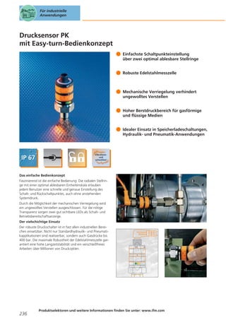 Für industrielle
Anwendungen

Drucksensor PK
mit Easy-turn-Bedienkonzept
Einfachste Schaltpunkteinstellung
über zwei optimal ablesbare Stellringe
Robuste Edelstahlmesszelle

Mechanische Verriegelung verhindert
ungewolltes Verstellen
Hoher Berstdruckbereich für gasförmige
und flüssige Medien
Idealer Einsatz in Speicherladeschaltungen,
Hydraulik- und Pneumatik-Anwendungen

Das einfache Bedienkonzept
Faszinierend ist die einfache Bedienung: Die radialen Stellringe mit einer optimal ablesbaren Einheitenskala erlauben
jedem Benutzer eine schnelle und genaue Einstellung des
Schalt- und Rückschaltpunktes, auch ohne anstehenden
Systemdruck.
Durch die Möglichkeit der mechanischen Verriegelung wird
ein ungewolltes Verstellen ausgeschlossen. Für die nötige
Transparenz sorgen zwei gut sichtbare LEDs als Schalt- und
Betriebsbereitschaftsanzeige.
Der vielschichtige Einsatz
Der robuste Druckschalter ist in fast allen industriellen Bereichen einsetzbar. Nicht nur Standardhydraulik- und Pneumatikapplikationen sind realisierbar, sondern auch Gasdrücke bis
400 bar. Die maximale Robustheit der Edelstahlmesszelle garantiert eine hohe Langzeitstabilität und ein verschleißfreies
Arbeiten über Millionen von Druckzyklen.

236

Produktselektoren und weitere Informationen finden Sie unter: www.ifm.com

 