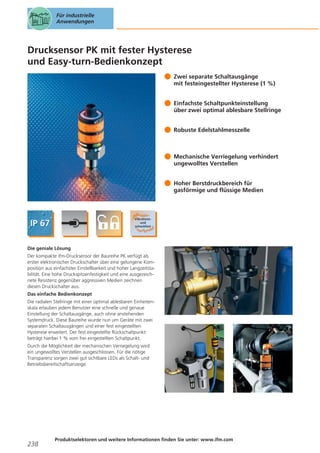 Für industrielle
Anwendungen

Drucksensor PK mit fester Hysterese
und Easy-turn-Bedienkonzept
Zwei separate Schaltausgänge
mit festeingestellter Hysterese (1 %)
Einfachste Schaltpunkteinstellung
über zwei optimal ablesbare Stellringe
Robuste Edelstahlmesszelle

Mechanische Verriegelung verhindert
ungewolltes Verstellen
Hoher Berstdruckbereich für
gasförmige und flüssige Medien

Die geniale Lösung
Der kompakte ifm-Drucksensor der Baureihe PK verfügt als
erster elektronischer Druckschalter über eine gelungene Komposition aus einfachster Einstellbarkeit und hoher Langzeitstabilität. Eine hohe Druckspitzenfestigkeit und eine ausgezeichnete Resistenz gegenüber aggressiven Medien zeichnen
diesen Druckschalter aus.
Das einfache Bedienkonzept
Die radialen Stellringe mit einer optimal ablesbaren Einheitenskala erlauben jedem Benutzer eine schnelle und genaue
Einstellung der Schaltausgänge, auch ohne anstehenden
Systemdruck. Diese Baureihe wurde nun um Geräte mit zwei
separaten Schaltausgängen und einer fest eingestellten
Hysterese erweitert. Der fest eingestellte Rückschaltpunkt
beträgt hierbei 1 % vom frei eingestellten Schaltpunkt.
Durch die Möglichkeit der mechanischen Verriegelung wird
ein ungewolltes Verstellen ausgeschlossen. Für die nötige
Transparenz sorgen zwei gut sichtbare LEDs als Schalt- und
Betriebsbereitschaftsanzeige.

238

Produktselektoren und weitere Informationen finden Sie unter: www.ifm.com

 