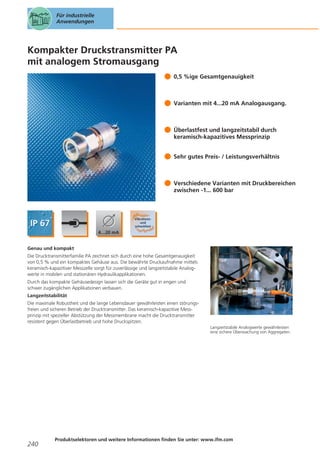 Für industrielle
Anwendungen

Kompakter Druckstransmitter PA
mit analogem Stromausgang
0,5 %ige Gesamtgenauigkeit

Varianten mit 4...20 mA Analogausgang.

Überlastfest und langzeitstabil durch
keramisch-kapazitives Messprinzip
Sehr gutes Preis- / Leistungsverhältnis

Verschiedene Varianten mit Druckbereichen
zwischen -1... 600 bar

Genau und kompakt
Die Drucktransmitterfamilie PA zeichnet sich durch eine hohe Gesamtgenauigkeit
von 0,5 % und ein kompaktes Gehäuse aus. Die bewährte Druckaufnahme mittels
keramisch-kapazitiver Messzelle sorgt für zuverlässige und langzeitstabile Analogwerte in mobilen und stationären Hydraulikapplikationen.
Durch das kompakte Gehäusedesign lassen sich die Geräte gut in engen und
schwer zugänglichen Applikationen verbauen.
Langzeitstabilität
Die maximale Robustheit und die lange Lebensdauer gewährleisten einen störungsfreien und sicheren Betrieb der Drucktransmitter. Das keramisch-kapazitive Messprinzip mit spezieller Abstützung der Messmembrane macht die Drucktransmitter
resistent gegen Überlastbetrieb und hohe Druckspitzen.
Langzeitstabile Analogwerte gewährleisten
eine sichere Überwachung von Aggregaten.

240

Produktselektoren und weitere Informationen finden Sie unter: www.ifm.com

 