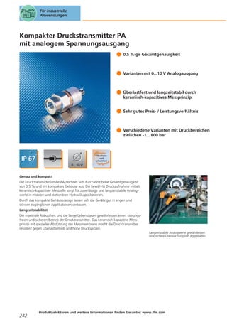 Für industrielle
Anwendungen

Kompakter Druckstransmitter PA
mit analogem Spannungsausgang
0,5 %ige Gesamtgenauigkeit

Varianten mit 0...10 V Analogausgang

Überlastfest und langzeitstabil durch
keramisch-kapazitives Messprinzip
Sehr gutes Preis- / Leistungsverhältnis

Verschiedene Varianten mit Druckbereichen
zwischen -1... 600 bar

Genau und kompakt
Die Drucktransmitterfamilie PA zeichnet sich durch eine hohe Gesamtgenauigkeit
von 0,5 % und ein kompaktes Gehäuse aus. Die bewährte Druckaufnahme mittels
keramisch-kapazitiver Messzelle sorgt für zuverlässige und langzeitstabile Analogwerte in mobilen und stationären Hydraulikapplikationen.
Durch das kompakte Gehäusedesign lassen sich die Geräte gut in engen und
schwer zugänglichen Applikationen verbauen.
Langzeitstabilität
Die maximale Robustheit und die lange Lebensdauer gewährleisten einen störungsfreien und sicheren Betrieb der Drucktransmitter. Das keramisch-kapazitive Messprinzip mit spezieller Abstützung der Messmembrane macht die Drucktransmitter
resistent gegen Überlastbetrieb und hohe Druckspitzen.
Langzeitstabile Analogwerte gewährleisten
eine sichere Überwachung von Aggregaten.

242

Produktselektoren und weitere Informationen finden Sie unter: www.ifm.com

 