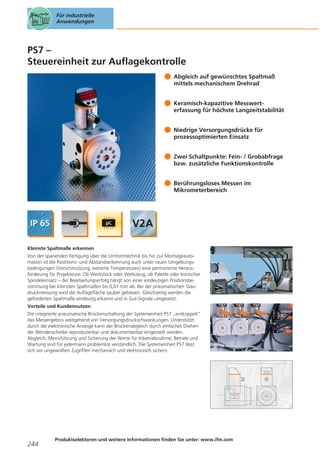 Für industrielle
Anwendungen

PS7 –
Steuereinheit zur Auflagekontrolle
Abgleich auf gewünschtes Spaltmaß
mittels mechanischem Drehrad
Keramisch-kapazitive Messwerterfassung für höchste Langzeitstabilität
Niedrige Versorgungsdrücke für
prozessoptimierten Einsatz
Zwei Schaltpunkte: Fein- / Grobabfrage
bzw. zusätzliche Funktionskontrolle
Berührungsloses Messen im
Mikrometerbereich

Kleinste Spaltmaße erkennen
Von der spanenden Fertigung über die Umformtechnik bis hin zur Montageautomation ist die Postitions- und Abstandserkennung auch unter rauen Umgebungsbedingungen (Verschmutzung, extreme Temperaturen) eine permanente Herausforderung für Projekteure. Ob Werkstück oder Werkzeug, ob Palette oder konischer
Spindeleinsatz – der Bearbeitungserfolg hängt von einer eindeutigen Positionsbestimmung bei kleinsten Spaltmaßen bis 0,01 mm ab. Bei der pneumatischen Staudruckmessung wird die Auflagefläche sauber geblasen. Gleichzeitig werden die
geforderten Spaltmaße eindeutig erkannt und in Gut-Signale umgesetzt.
Vorteile und Kundennutzen
Die integrierte pneumatische Brückenschaltung der Systemeinheit PS7 „entkoppelt“
das Messergebnis weitgehend von Versorgungsdruckschwankungen. Unterstützt
durch die elektronische Anzeige kann der Brückenabgleich durch einfaches Drehen
der Blendenscheibe reproduzierbar und dokumentierbar eingestellt werden.
Abgleich, Menüführung und Sicherung der Werte für Inbetriebnahme, Betrieb und
Wartung sind für jedermann problemlos verständlich. Die Systemeinheit PS7 lässt
sich vor ungewollten Zugriffen mechanisch und elektronisch sichern.

244

Produktselektoren und weitere Informationen finden Sie unter: www.ifm.com

 