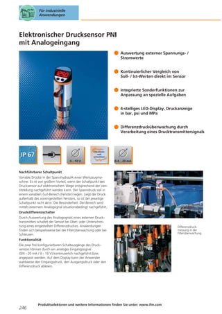 Für industrielle
Anwendungen

Elektronischer Drucksensor PNI
mit Analogeingang
Auswertung externer Spannungs- /
Stromwerte
Kontinuierlicher Vergleich von
Soll- / Ist-Werten direkt im Sensor
Integrierte Sonderfunktionen zur
Anpassung an spezielle Aufgaben
4-stelliges LED-Display, Druckanzeige
in bar, psi und MPa
Differenzdrucküberwachung durch
Verarbeitung eines Drucktransmittersignals

Nachführbarer Schaltpunkt
Variable Drücke in der Spannhydraulik einer Werkzeugmaschine: Es ist von großem Vorteil, wenn der Schaltpunkt des
Drucksensor auf elektronischem Wege entsprechend der Ventilstellung nachgeführt werden kann. Der Spanndruck soll in
einem variablen Gut-Bereich (Fenster) liegen. Liegt der Druck
außerhalb des voreingestellten Fensters, so ist der jeweilige
Schaltpunkt nicht aktiv. Die Besonderheit: Der Bereich wird
mittels externem Analogsignal situationsbedingt nachgeführt.
Druckdifferenzschalter
Durch Auswertung des Analogsignals eines externen Drucktransmitters schaltet der Sensor bei Über- oder Unterschreitung eines eingestellten Differenzdruckes. Anwendungen
finden sich beispielsweise bei der Filterüberwachung oder bei
Schleusen.
Funktionalität
Die zwei frei konfigurierbaren Schaltausgänge des Drucksensors können durch ein analoges Eingangssignal
(0/4 - 20 mA / 0 - 10 V) kontinuierlich nachgeführt bzw.
angepasst werden. Auf dem Display kann der Anwender
wahlweise den Eingangsdruck, den Ausgangsdruck oder den
Differenzdruck ablesen.

246

Produktselektoren und weitere Informationen finden Sie unter: www.ifm.com

Differenzdruckmessung in der
Filterüberwachung.

 