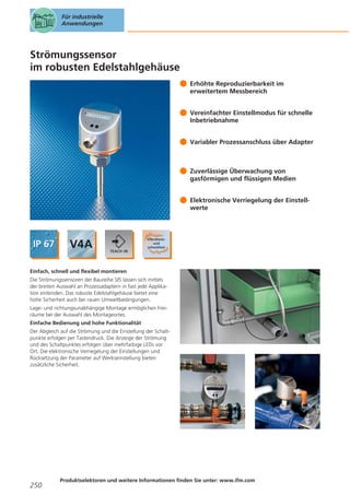 Für industrielle
Anwendungen

Strömungssensor
im robusten Edelstahlgehäuse
Erhöhte Reproduzierbarkeit im
erweitertem Messbereich
Vereinfachter Einstellmodus für schnelle
Inbetriebnahme
Variabler Prozessanschluss über Adapter

Zuverlässige Überwachung von
gasförmigen und flüssigen Medien
Elektronische Verriegelung der Einstellwerte

Einfach, schnell und flexibel montieren
Die Strömungssensoren der Baureihe SI5 lassen sich mittels
der breiten Auswahl an Prozessadaptern in fast jede Applikation einbinden. Das robuste Edelstahlgehäuse bietet eine
hohe Sicherheit auch bei rauen Umweltbedingungen.
Lage- und richtungsunabhängige Montage ermöglichen Freiräume bei der Auswahl des Montageortes.
Einfache Bedienung und hohe Funktionalität
Der Abgleich auf die Strömung und die Einstellung der Schaltpunkte erfolgen per Tastendruck. Die Anzeige der Strömung
und des Schaltpunktes erfolgen über mehrfarbige LEDs vor
Ort. Die elektronische Verriegelung der Einstellungen und
Rücksetzung der Parameter auf Werkseinstellung bieten
zusätzliche Sicherheit.

250

Produktselektoren und weitere Informationen finden Sie unter: www.ifm.com

 
