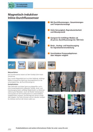 Für industrielle
Anwendungen

Magnetisch-induktiver
Inline-Durchflusssensor
Mit Durchflussmengen-, Gesamtmengenund Temperaturanzeige
Hohe Genauigkeit, Reproduzierbarkeit
und Messdynamik
Geeignet für leitfähige Medien ab
20 μS/cm, Durchflussmenge bis 100 l/min
Binär-, Analog- und Impulsausgang
für Signalweiterverarbeitung
Verschiedene Prozessadaptionen
über Adapter möglich

Messverfahren
Der Durchflusssensor basiert auf dem Faraday’schen Induktionsprinzip.
Das in einem Magnetfeld durch ein Rohr fließende, leitfähige
Medium erzeugt eine Spannung, die proportional zur Geschwindigkeit bzw. der Durchflussmenge ist.
Gerätefunktion
Über Elektroden wird diese Spannung abgegriffen und in
einer Auswerteelektronik aufbereitet. Analog-, Binär- und
Impulsausgang bieten vielfältige Möglichkeiten zur Weiterverarbeitung der Messdaten. Durch die flexible Tastenprogrammierung lässt sich der Durchflusssenor an unterschiedliche
Gegebenheiten anpassen. Die Montage des Sensors erfolgt
über Adapter. Eine hohe Schutzart und ein robustes, kompaktes Gehäuse zeichnen den Sensor zudem aus.

252

Produktselektoren und weitere Informationen finden Sie unter: www.ifm.com

 