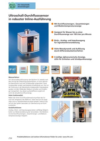 Für industrielle
Anwendungen

Ultraschall-Durchflusssensor
in robuster Inline-Ausführung
Mit Durchflussmengen-, Gesamtmengen
und Medientemperaturanzeige
Geeignet für Wasser bis zu einer
Durchflussmenge von 100 Liter pro Minute
Binär-, Analog- und Impulsausgang
für Signalweiterverarbeitung
Hohe Messdynamik und Auflösung
durch Differenzlaufzeitverfahren
4-stellige alphanumerische Anzeige,
LEDs für Einheiten und Schaltpunktanzeige

Messverfahren
Der Ultraschalldurchflusssensor der Bauform SU arbeitet nach
dem Prinzip des Differenzlaufzeitverfahrens. In einer definierten Messstrecke sind zwei Schallwandler angeordnet. Diese
Schallwandler senden wechselseitig Schallimpulse aus. Die mit
der Strömung in der Messstrecke ausgesandten Impulspakete
werden mit dem fließenden Medium schneller zum Empfänger transportiert. Aus dieser Laufzeitdifferenz ergibt sich
somit die aktuelle Durchflussmenge.
Hohe Funktionalität
Neben der reinen Durchflussüberwachung erfasst der SU
auch die Temperatur des Mediums. Diese wird vor Ort angezeigt und zur Signalverarbeitung bereit gestellt. Dadurch eignet sich das System besonders zur Überwachung von Kühlkreisläufen.
Gerätefunktionen
Analog-, Binär- und Impulsausgang bieten vielfältige Möglichkeiten zur Weiterverarbeitung der Sensordaten. Des Weiteren
ist eine Durchflussmengen-, Gesamtmengen- und Mediumtemperaturanzeige integriert.

254

Produktselektoren und weitere Informationen finden Sie unter: www.ifm.com

 