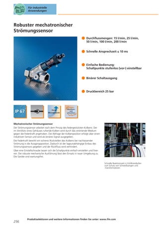 Für industrielle
Anwendungen

Robuster mechatronischer
Strömungssensor
Durchflussmengen: 15 l/min, 25 l/min,
50 l/min, 100 l/min, 200 l/min
Schnelle Ansprechzeit ≤ 10 ms

Einfache Bedienung:
Schaltpunkte stufenlos (vor-) einstellbar
Binärer Schaltausgang

Druckbereich 25 bar

Mechatronischer Strömungssensor
Der Strömungssensor arbeitet nach dem Prinzip des federgestützten Kolbens: Der
im Ventilsitz eines Gehäuses ruhende Kolben wird durch das strömende Medium
gegen die Federkraft angehoben. Die Abfrage der Kolbenposition erfolgt über einen
induktiven Sensor und wird als binäres Signal ausgegeben.
Die Federkraft bewirkt ein sicheres Rückstellen des Kolbens bei nachlassender
Strömung in die Ausgangsposition. Dadurch ist der lageunabhängige Einbau des
Strömungssensors gegeben und der Rückfluss wird verhindert.
Über eine Einstellschraube lassen sich die Schaltpunkte einfach einstellen und fixieren. Die robuste mechanische Ausführung lässt den Einsatz in rauer Umgebung zu.
Die Geräte sind wartungsfrei.
Schnelle Reaktionszeit in Kühlkreisläufen
zum Schutz von Schweißzangen und
-transformatoren.

256

Produktselektoren und weitere Informationen finden Sie unter: www.ifm.com

 