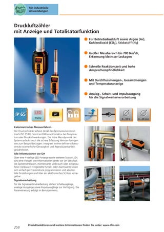 Für industrielle
Anwendungen

Druckluftzähler
mit Anzeige und Totalisatorfunktion
Für Betriebsdruckluft sowie Argon (Ar),
Kohlendioxid (CO2), Stickstoff (N2)
Großer Messbereich bis 700 Nm3/h,
Erkennung kleinster Leckagen
Schnelle Reaktionszeit und hohe
Ansprechempfindlichkeit
Mit Durchflussmengen-, Gesamtmengen
und Temperaturanzeige
Analog-, Schalt- und Impulsausgang
für die Signalweiterverarbeitung

Kalorimetrisches Messverfahren
Der Druckluftzähler erfasst direkt den Normvolumenstrom
(nach ISO 2533). Somit entfällt eine Korrektur bei Temperatur- oder Druckschwankungen. Die hohe Messdynamik des
Systems erlaubt auch die sichere Erfassung kleinster Mengen
wie zum Beispiel Leckagen. Integriert in eine definierte Messstrecke ist eine hohe Genauigkeit und Reproduzierbarkeit
gewährleistet.
Alle Informationen vor Ort
Über eine 4-stellige LED-Anzeige sowie weiterer Status-LEDs
sind eine Vielzahl von Informationen direkt vor Ort abrufbar.
Ob Spitzenverbrauch, momentaner Verbrauch oder aufgelaufener Verbrauch: Eingestellte Schalt- oder Alarmwerte lassen
sich einfach per Tastendruck programmieren und abrufen.
Alle Einstellungen sind über ein elektronisches Schloss verriegelbar.
Signalverarbeitung
Für die Signalweiterverarbeitung stehen Schaltausgänge,
analoge Ausgänge sowie Impulsausgänge zur Verfügung. Die
Parametrierung erfolgt im Benutzermenü.

258

Produktselektoren und weitere Informationen finden Sie unter: www.ifm.com

 