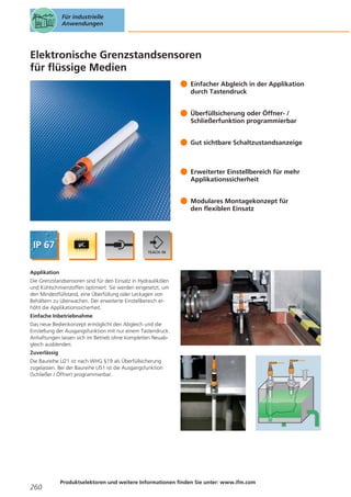 Für industrielle
Anwendungen

Elektronische Grenzstandsensoren
für flüssige Medien
Einfacher Abgleich in der Applikation
durch Tastendruck
Überfüllsicherung oder Öffner- /
Schließerfunktion programmierbar
Gut sichtbare Schaltzustandsanzeige

Erweiterter Einstellbereich für mehr
Applikationssicherheit
Modulares Montagekonzept für
den flexiblen Einsatz

Applikation
Die Grenzstandsensoren sind für den Einsatz in Hydraulikölen
und Kühlschmierstoffen optimiert. Sie werden eingesetzt, um
den Mindestfüllstand, eine Überfüllung oder Leckagen von
Behältern zu überwachen. Der erweiterte Einstellbereich erhöht die Applikationssicherheit.
Einfache Inbetriebnahme
Das neue Bedienkonzept ermöglicht den Abgleich und die
Einstellung der Ausgangsfunktion mit nur einem Tastendruck.
Anhaftungen lassen sich im Betrieb ohne kompletten Neuabgleich ausblenden.
Zuverlässig
Die Baureihe LI21 ist nach WHG §19 als Überfüllsicherung
zugelassen. Bei der Baureihe LI51 ist die Ausgangsfunktion
(Schließer / Öffner) programmierbar.

260

Produktselektoren und weitere Informationen finden Sie unter: www.ifm.com

 