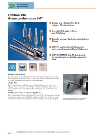 Für industrielle
Anwendungen

Elektronische
Grenzstandsensoren LMT
Schock- und vibrationsfest durch
robustes Edelstahlgehäuse
Unempfindlich gegen Schaum
und Anhaftung
Einfache Montage durch lageunabhängigen
Einbau
LMT121: Medienunterscheidung durch
zwei unabhängig einstellbare Schaltpunkte
LMT100 / LMT110: Kein Medienabgleich
erforderlich dank werkseitiger Voreinstellung

Füllstand unter Kontrolle
Der Grenzstandsensor LMT überwacht sicher den Füllstand in Speichertanks oder
schützt Pumpen vor dem Trockenlauf. Dank seiner kompakten Sensorspitze lässt er
sich selbst in kleine Rohrleitungen von DN25 integrieren.
„Plug & Play“
Die werkseitige Voreinstellung auf unterschiedliche Medienarten macht einen
Abgleich selbst bei viskosen und klebrigen Produkten überflüssig. Die Geräteauswahl erfolgt mit Hilfe einer umfangreichen Medienliste, also ein Sensor für alle
Medien.
LMT121 unterscheidet verschiedenartige Medien
Dank der Einstellbarkeit über IO-Link lässt sich der LMT121 auf nahezu alle flüssigen
und pastösen Medien sowie Schüttgüter abgleichen. Zudem ist durch zwei unabhängig einstellbare Schaltausgänge eine Unterscheidung zweier Medien möglich.

262

Grenzstandüberwachung von Flüssigkeiten
auch bei hohem Verschmutzungsgrad.

Produktselektoren und weitere Informationen finden Sie unter: www.ifm.com

 