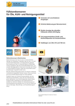 Für Öle und
Kühlschmiermittel

Füllstandsensoren
für Öle, Kühl- und Reinigungsmittel
Varianten mit verschiedenen
Ausgängen
Einfache Bedienung per Benutzermenü

Direkte Anzeige des aktuellen
Füllstands mittels LED-Display
Frei programmierbare Schalt- und
Rückschaltpunkte mit Fensterfunktion
Stablängen von 264, 472 und 728 mm

Füllstandmessung im Maschinenbau
Füllstandsensoren vom Typ LK sind zur kontinuierlichen
Abfrage von Füllständen in Behältern aller Art wie z. B. Kühlschmiermittel-Hebeanlagen und Hydrauliktanks geeignet.
Die Einstellung auf das zu messende Medium erfolgt dabei
schnell und bequem über das komfortable Bedienmenü. Universelles Montagezubehör erlaubt dem Anwender den Einbau
in unterschiedliche Prozesse, wobei die Eintauchtiefe anwendungsbezogen eingestellt werden kann.
Mit dem Arbeitsschaltausgang lassen sich bequem Füllstände
innerhalb der eingestellten Grenzen steuern. Durch die Anzeige ist der aktuelle Füllstand direkt am Gerät ablesbar.
Zusätzlich lassen sich kritische Prozesszustände, wie eine
Überfüllung des Behälters, direkt über den Überfüllschaltpunkt überwachen. Aus Sicherheitsgründen arbeitet dieser
Ausgang völlig unabhängig von der Füllstandmessung.
Anstelle von mehreren Geräten für Füllstandmessung und
Grenzstanderkennung benötigt man nur noch ein Gerät und
spart so Montage-, Beschaffungs- und Instandhaltungsaufwand.

Der aktuelle Füllstand ist direkt am Sensor
ablesbar.

264

Produktselektoren und weitere Informationen finden Sie unter: www.ifm.com

 
