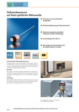 Für industrielle
Anwendungen

Füllstandsensoren
auf Basis geführter Mikrowelle
Varianten mit verschiedenen
Ausgängen
Einfache Bedienung per Benutzermenü

Direkte Anzeige des aktuellen
Füllstands mittels LED-Display
Sensorlängen bis 160 cm

Die Länge des Sensorstabs kann
bei Bedarf gekürzt werden

Kontinuierliche Füllstandüberwachung
Füllstandsensoren vom Typ LR arbeiten auf der Basis geführter Mikrowelle und sind zur kontinuierlichen Füllstandüberwachung in wasserbasierenden Medien wie Kühlschmierstoffen
und Reinigungsflüssigkeiten geeignet.
Montage
Der Sensor wird direkt mittels Prozessanschluss oder Flansch
im Behälter montiert. Bei Bedarf kann der Sensorstab einfach
durch den Anwender gekürzt und an den Behälter angepasst
werden.
Einstellung
Die Einstellung aller Parameter sowie die Programmierung der
Schaltpunkte und die Anzeige des aktuellen Füllstands erfolgen über ein 4-stelliges alphanumerisches Display.

Die Stablänge der Sensoren ist individuell
an die Applikation anpassbar.

266

Produktselektoren und weitere Informationen finden Sie unter: www.ifm.com

 