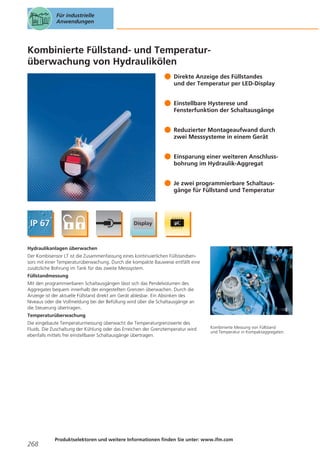 Für industrielle
Anwendungen

Kombinierte Füllstand- und Temperaturüberwachung von Hydraulikölen
Direkte Anzeige des Füllstandes
und der Temperatur per LED-Display
Einstellbare Hysterese und
Fensterfunktion der Schaltausgänge
Reduzierter Montageaufwand durch
zwei Messsysteme in einem Gerät
Einsparung einer weiteren Anschlussbohrung im Hydraulik-Aggregat
Je zwei programmierbare Schaltausgänge für Füllstand und Temperatur

Hydraulikanlagen überwachen
Der Kombisensor LT ist die Zusammenfassung eines kontinuierlichen Füllstandsensors mit einer Temperaturüberwachung. Durch die kompakte Bauweise entfällt eine
zusätzliche Bohrung im Tank für das zweite Messsystem.
Füllstandmessung
Mit den programmierbaren Schaltausgängen lässt sich das Pendelvolumen des
Aggregates bequem innerhalb der eingestellten Grenzen überwachen. Durch die
Anzeige ist der aktuelle Füllstand direkt am Gerät ablesbar. Ein Absinken des
Niveaus oder die Vollmeldung bei der Befüllung wird über die Schaltausgänge an
die Steuerung übertragen.
Temperaturüberwachung
Die eingebaute Temperaturmessung überwacht die Temperaturgrenzwerte des
Fluids. Die Zuschaltung der Kühlung oder das Erreichen der Grenztemperatur wird
ebenfalls mittels frei einstellbarer Schaltausgänge übertragen.

268

Kombinierte Messung von Füllstand
und Temperatur in Kompaktaggregaten.

Produktselektoren und weitere Informationen finden Sie unter: www.ifm.com

 