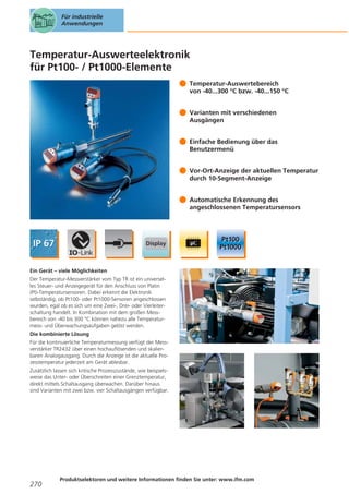 Für industrielle
Anwendungen

Temperatur-Auswerteelektronik
für Pt100- / Pt1000-Elemente
Temperatur-Auswertebereich
von -40...300 °C bzw. -40...150 °C
Varianten mit verschiedenen
Ausgängen
Einfache Bedienung über das
Benutzermenü
Vor-Ort-Anzeige der aktuellen Temperatur
durch 10-Segment-Anzeige
Automatische Erkennung des
angeschlossenen Temperatursensors

Ein Gerät – viele Möglichkeiten
Der Temperatur-Messverstärker vom Typ TR ist ein universelles Steuer- und Anzeigegerät für den Anschluss von Platin
(Pt)-Temperatursensoren. Dabei erkennt die Elektronik
selbständig, ob Pt100- oder Pt1000-Sensoren angeschlossen
wurden, egal ob es sich um eine Zwei-, Drei- oder Vierleiterschaltung handelt. In Kombination mit dem großen Messbereich von -40 bis 300 °C können nahezu alle Temperaturmess- und Überwachungsaufgaben gelöst werden.
Die kombinierte Lösung
Für die kontinuierliche Temperaturmessung verfügt der Messverstärker TR2432 über einen hochauflösenden und skalierbaren Analogausgang. Durch die Anzeige ist die aktuelle Prozesstemperatur jederzeit am Gerät ablesbar.
Zusätzlich lassen sich kritische Prozesszustände, wie beispielsweise das Unter- oder Überschreiten einer Grenztemperatur,
direkt mittels Schaltausgang überwachen. Darüber hinaus
sind Varianten mit zwei bzw. vier Schaltausgängen verfügbar.

270

Produktselektoren und weitere Informationen finden Sie unter: www.ifm.com

 