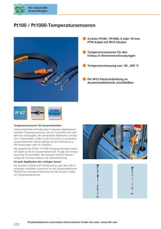 Für industrielle
Anwendungen

Pt100 / Pt1000-Temperatursensoren
4-Leiter Pt100 / Pt1000, 6 oder 10 mm,
PTFE-Kabel mit M12-Stecker
Temperatursensoren für den
Einbau in Klemmverschraubungen
Temperaturmessung von -50...250 °C

Per M12-Steckverbindung an
Auswerteelektronik anschließbar

Temperatursensoren für Auswerteeinheit
Unterschiedlichste Anforderungen in diversen Applikationen
erfordern Temperatursensoren, die sich hinsichtlich der erforderlichen Genauigkeit, der verwendeten Materialien und Bauform unterscheiden. Zudem ist der Anschluss an vorhandene
Auswerteeinheiten ebenso gefragt wie die Verbindung zu
SPS-Steuerungen oder AS-i Modulen.
Die aufgeführten Pt100- / Pt1000-Temperatursensoren lassen
sich direkt an die ifm-Auswerteelektronik TR oder den Temperatur-Plug TP anschließen. Bei Sensoren mit M12-Steckern
erfolgt der Anschluss bequem per Steckverbindung.
Für jede Applikation den richtigen Sensor
Die Sensoren TS2056 und TS2256 sind bis weit über 200 °C
einsetzbar und bilden zusammen mit der Auswerteelektronik
TR2432 eine sinnvolle Kombination für den Einsatz in höheren Temperaturbereichen.

272

Produktselektoren und weitere Informationen finden Sie unter: www.ifm.com

 
