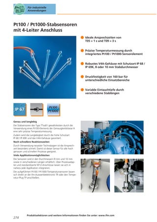 Für industrielle
Anwendungen

Pt100 / Pt1000-Stabsensoren
mit 4-Leiter Anschluss
Ideale Ansprechzeiten von
T05 = 1 s und T09 = 3 s
Präzise Temperaturmessung durch
integriertes Pt100 / Pt1000-Sensorelement
Robustes V4A-Gehäuse mit Schutzart IP 68 /
IP 69K, 8 oder 10 mm Stabdurchmesser
Druckfestigkeit von 160 bar für
unterschiedliche Einsatzbereiche
Variable Eintauchtiefe durch
verschiedene Stablängen

Genau und langlebig
Die Stabsensoren des Typs TTxx81 gewährleisten durch die
Verwendung eines Pt100-Elements der Genauigkeitsklasse A
eine sehr präzise Temperaturmessung.
Zudem wird die Langlebigkeit durch die hohe Schutzart
IP 68 / IP 69K und das V4A-Gehäuse garantiert.
Noch schnellere Reaktionszeiten
Durch Verwendung neuester Technologien ist die Ansprechzeit besonders schnell. Damit ist dieser Sensor für alle hoch
genauen und schnellen Prozesse geeignet.
Viele Applikationsmöglichkeiten
Die Sensoren sind in den Durchmessern 8 mm und 10 mm
sowie in verschiedenen Längen erhältlich. Über Prozessadapter und standardisierte M12-Anschlüsse lassen sie sich in
nahezu jede Applikation integrieren.
Die aufgeführten Pt100 / Pt1000-Temperatursensoren lassen
sich direkt an die ifm-Auswerteelektronik TR oder den Temperatur-Plug TP anschließen.

274

Produktselektoren und weitere Informationen finden Sie unter: www.ifm.com

 