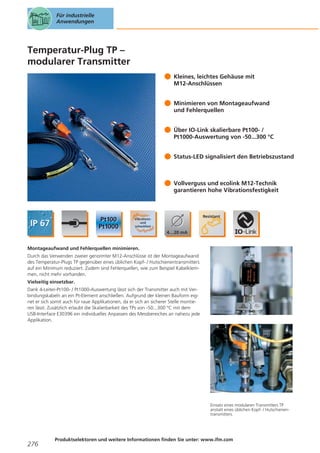 Für industrielle
Anwendungen

Temperatur-Plug TP –
modularer Transmitter
Kleines, leichtes Gehäuse mit
M12-Anschlüssen
Minimieren von Montageaufwand
und Fehlerquellen
Über IO-Link skalierbare Pt100- /
Pt1000-Auswertung von -50...300 °C
Status-LED signalisiert den Betriebszustand

Vollverguss und ecolink M12-Technik
garantieren hohe Vibrationsfestigkeit

Montageaufwand und Fehlerquellen minimieren.
Durch das Verwenden zweier genormter M12-Anschlüsse ist der Montageaufwand
des Temperatur-Plugs TP gegenüber eines üblichen Kopf- / Hutschienentransmitters
auf ein Minimum reduziert. Zudem sind Fehlerquellen, wie zum Beispiel Kabelklemmen, nicht mehr vorhanden.
Vielseitig einsetzbar.
Dank 4-Leiter-Pt100- / Pt1000-Auswertung lässt sich der Transmitter auch mit Verbindungskabeln an ein Pt-Element anschließen. Aufgrund der kleinen Bauform eignet er sich somit auch für raue Applikationen, da er sich an sicherer Stelle montieren lässt. Zusätzlich erlaubt die Skalierbarkeit des TPs von -50...300 °C mit dem
USB-Interface E30396 ein individuelles Anpassen des Messbereiches an nahezu jede
Applikation.

Einsatz eines modularen Transmitters TP
anstatt eines üblichen Kopf- / Hutschienentransmitters.

276

Produktselektoren und weitere Informationen finden Sie unter: www.ifm.com

 