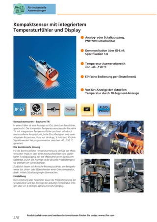 Für industrielle
Anwendungen

Kompaktsensor mit integriertem
Temperaturfühler und Display
Analog- oder Schaltausgang,
PNP/NPN umschaltbar
Kommunikation über IO-Link
Spezifikation 1.0
Temperatur-Auswertebereich
von -40...150 °C
Einfache Bedienung per Einstellmenü

Vor-Ort-Anzeige der aktuellen
Temperatur durch 10-Segment-Anzeige

Kompaktsensoren – Bauform TN
In vielen Fällen ist eine Anzeige vor Ort, direkt am Messfühler,
gewünscht. Die kompakten Temperatursensoren der Baureihe
TN mit integriertem Temperaturfühler zeichnen sich durch
eine exzellente Ansprechzeit, hohe Druckfestigkeit und einen
adaptiven Prozessanschluss aus. Analog-, Schalt- und IO-LinkSignale werden frei programmierbar zwischen -40...150 °C
generiert.
Die kombinierte Lösung
Für die kontinuierliche Temperaturmessung verfügt der Messverstärker TN2531 über einen hochauflösenden und skalierbaren Analogausgang, der die Messwerte an ein Leitsystem
überträgt. Durch die Anzeige ist die aktuelle Prozesstemperatur jederzeit am Gerät ablesbar.
Zusätzlich lassen sich kritische Prozesszustände, wie beispielsweise das Unter- oder Überschreiten einer Grenztemperatur,
direkt mittels Schaltausgängen überwachen.
Einstellung
Die Einstellung aller Parameter sowie die Programmierung der
Schaltpunkte und die Anzeige der aktuellen Temperatur erfolgen über ein 4-stelliges alphanumerisches Display.

278

Produktselektoren und weitere Informationen finden Sie unter: www.ifm.com

 