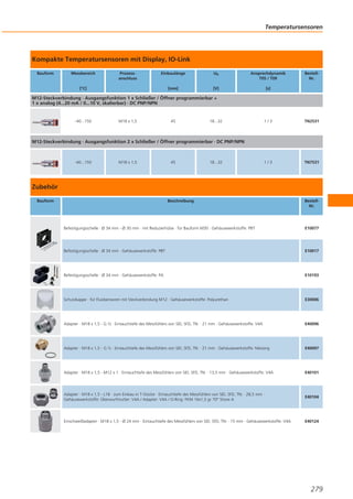 Temperatursensoren

Kompakte Temperatursensoren mit Display, IO-Link
Bauform

Messbereich

Prozessanschluss

Einbaulänge

Ub

Ansprechdynamik
T05 / T09

[mm]

[V]

[s]

[°C]

BestellNr.

M12-Steckverbindung · Ausgangsfunktion 1 x Schließer / Öffner programmierbar +
1 x analog (4...20 mA / 0...10 V, skalierbar) · DC PNP/NPN

-40...150

M18 x 1,5

45

18...32

1/3

TN2531

1/3

TN7531

M12-Steckverbindung · Ausgangsfunktion 2 x Schließer / Öffner programmierbar · DC PNP/NPN

-40...150

M18 x 1,5

45

18...32

Zubehör
Bauform

Beschreibung

BestellNr.

Befestigungsschelle · Ø 34 mm - Ø 30 mm · mit Reduzierhülse · für Bauform M30 · Gehäusewerkstoffe: PBT

E10077

Befestigungsschelle · Ø 34 mm · Gehäusewerkstoffe: PBT

E10017

Befestigungsschelle · Ø 34 mm · Gehäusewerkstoffe: PA

E10193

Schutzkappe · für Fluidsensoren mit Steckverbindung M12 · Gehäusewerkstoffe: Polyurethan

E30006

Adapter · M18 x 1,5 - G ½ · Eintauchtiefe des Messfühlers von SID, SFD, TN: · 21 mm · Gehäusewerkstoffe: V4A

E40096

Adapter · M18 x 1,5 - G ½ · Eintauchtiefe des Messfühlers von SID, SFD, TN: · 21 mm · Gehäusewerkstoffe: Messing

E40097

Adapter · M18 x 1,5 - M12 x 1 · Eintauchtiefe des Messfühlers von SID, SFD, TN: · 13,5 mm · Gehäusewerkstoffe: V4A

E40101

Adapter · M18 x 1,5 - L18 · zum Einbau in T-Stücke · Eintauchtiefe des Messfühlers von SID, SFD, TN: · 28,5 mm ·
Gehäusewerkstoffe: Überwurfmutter: V4A / Adapter: V4A / O-Ring: FKM 16x1,5 gr 70° Shore A

E40104

Einschweißadapter · M18 x 1,5 - Ø 24 mm · Eintauchtiefe des Messfühlers von SID, SFD, TN: · 15 mm · Gehäusewerkstoffe: V4A

E40124

279

 