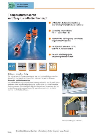 Für industrielle
Anwendungen

Temperatursensoren
mit Easy-turn-Bedienkonzept
Einfachste Schaltpunkteinstellung
über zwei optimal ablesbare Stellringe
Exzellente Ansprechzeit:
T05 = 1 s und T09 = 3 s
Mechanische Verriegelung verhindert
ungewolltes Verstellen
Schaltpunkte zwischen -25 °C
und 140 °C frei einstellbar
Schaltet unabhängig von
Umgebungstemperaturen

Einbauen – einstellen – fertig
Der erste schaltende Temperatursensor der über eine intuitive Bedienung verfügt,
gepaart mit einer exzellenten Ansprechzeit und einem kompakten Gehäuse.
Minimaler Installationsaufwand
Die einfache Bedienung über zwei radiale Stellringe am Sensor erlaubt jedem Benutzer eine schnelle und genaue Einstellung der Schaltpunkte, auch ohne anliegende
Systemtemperatur. Durch die Möglichkeit der mechanischen Verriegelung wird ein
ungewolltes Verstellen ausgeschlossen. Für Manipulationssicherheit sorgt eine
optional erhältliche Schutzkappe.

Intuitive Einstellung von Sollwerten.

280

Produktselektoren und weitere Informationen finden Sie unter: www.ifm.com

 