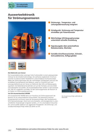 Für industrielle
Anwendungen

Auswerteelektronik
für Strömungssensoren
Strömungs-, Temperatur- und
Leitungsüberwachung integriert
Schaltpunkt, Strömung und Temperatur
einstellbar per Potentiometer
Mehrfarbige LED-Bargraphanzeige
unterstützt schnelle Einstellung
Signalausgabe über potentialfreie
Relaiskontakte, Wechsler
Variable Anschlussvarianten, Schneid-,
Schraubklemme, Käfigzugfeder

Die Elektronik zum Sensor
Die Auswerteelektroniken vereinigen hohe Funktionalität in einem platzsparenden
Gehäuse für die Schaltschrankmontage. Die wahlweise angebotenen Anschlussvarianten (Combicon) bieten Flexibilität für unterschiedliche Anschlusskonzepte.
Neben der Strömungsanzeige über den mehrfarbigen LED-Bargraph wird auch die
einstellbare Grenztemperatur des Mediums, sowie zur Sicherheit auch eine
Leitungsunterbrechung vom Sensor zur Elektronik über LEDs und Relaisausgang
signalisiert. Die Bedienelemente befinden sich auf der Frontseite und sind mittels
Schraubendreher einzustellen. Die Auswerteelektroniken werden in zwei Varianten
(AC oder DC) angeboten und bilden mit den Strömungssensoren der Bauform SF
ein System zur Strömungsüberwachung.
Vor-Ort-Auswerteeinheit SR5900
Die Auswerteeinheit SR5900 dient zum Anschluss von Strömungssensoren der
Bauform SF mit unterschiedlichen Eintauchtiefen. Die Verbindung zwischen
Auswerteeinheit und Sensor sowie die Versorgung erfolgen über standardisierte
M12-Steckverbindungen. Damit kann eine Auswerte- und Anzeigeeinheit in unterschiedlichen Anwendungen eingesetzt werden, z. B. für verschiedene Eintauchtiefen und ein großes Spektrum von aggressiven Flüssigkeiten. Die Strömungs- und
Schaltpunktanzeige erfolgt mittels LED direkt vor Ort.

282

Die Auswertung erfolgt außerhalb der
Messstelle.

Produktselektoren und weitere Informationen finden Sie unter: www.ifm.com

 