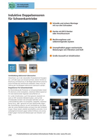 Für industrielle
Anwendungen

Induktive Doppelsensoren
für Schwenkantriebe
Schnelle und sichere Montage
mit nur drei Schrauben
Geräte mit M12-Stecker
oder Anschlussraum
Berührungsloses und
selbstreinigendes System
Unempfindlich gegen mechanische
Belastungen wie Vibration und Stoß
Große Auswahl an Schaltnocken

Ventilstellung elektronisch überwachen
Überall dort, wo in der industriellen Prozesstechnik Flüssigkeiten, Luft oder Gase zum Einsatz kommen, dienen Ventile zur
Dosierung und Steuerung. In der Regel übernehmen pneumatische Antriebe die mechanische Stellarbeit. Dabei muss die
Stellung der Ventilklappen elektronisch überwacht werden.
Doppelsensor für Schwenkantriebe
Zur Rückmeldung der Positionen an Schwenkantrieben bietet
ifm electronic einen kompakten, induktiven Näherungssensor
mit zwei übereinander liegenden Sensorflächen an.
Ein runder Schaltnocken, auch Puck genannt, bestückt mit
zwei um 90° versetzten Metallschrauben, wird auf die
Antriebswelle montiert. Die Schrauben befinden sich auf
unterschiedlicher Höhe. Ein kompakter, doppelter, induktiver
Sensor (kurz „IND“ genannt) mit zwei übereinander liegenden Sensorflächen erkennt, je nach Ventilstellung, die obere
oder die untere Metallschraube und damit die zwei Schaltstellungen. Dieses System arbeitet verschleißfrei und sicher. Es ist
weitestgehend resistent gegen äußere Einflüsse und unempfindlich gegen mechanische Belastungen wie Vibration und
Stoß.

284

Produktselektoren und weitere Informationen finden Sie unter: www.ifm.com

 