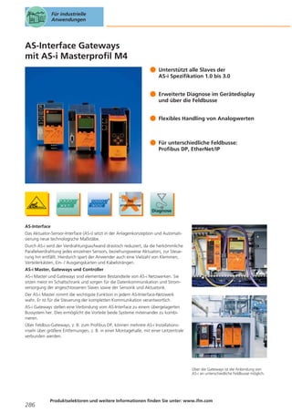 Für industrielle
Anwendungen

AS-Interface Gateways
mit AS-i Masterprofil M4
Unterstützt alle Slaves der
AS-i Spezifikation 1.0 bis 3.0
Erweiterte Diagnose im Gerätedisplay
und über die Feldbusse
Flexibles Handling von Analogwerten

Für unterschiedliche Feldbusse:
Profibus DP, EtherNet/IP

AS-Interface
Das Aktuator-Sensor-Interface (AS-i) setzt in der Anlagenkonzeption und Automatisierung neue technologische Maßstäbe.
Durch AS-i wird der Verdrahtungsaufwand drastisch reduziert, da die herkömmliche
Parallelverdrahtung jedes einzelnen Sensors, beziehungsweise Aktuators, zur Steuerung hin entfällt. Hierdurch spart der Anwender auch eine Vielzahl von Klemmen,
Verteilerkästen, Ein- / Ausgangskarten und Kabelsträngen.
AS-i Master, Gateways und Controller
AS-i Master und Gateways sind elementare Bestandteile von AS-i Netzwerken. Sie
sitzen meist im Schaltschrank und sorgen für die Datenkommunikation und Stromversorgung der angeschlossenen Slaves sowie der Sensorik und Aktuatorik.
Der AS-i Master nimmt die wichtigste Funktion in jedem AS-Interface-Netzwerk
wahr. Er ist für die Steuerung der kompletten Kommunikation verantwortlich.
AS-i Gateways stellen eine Verbindung vom AS-Interface zu einem übergelagerten
Bussystem her. Dies ermöglicht die Vorteile beide Systeme miteinander zu kombinieren.
Über Feldbus-Gateways, z. B. zum Profibus DP, können mehrere AS-i Installationsinseln über größere Entfernungen, z. B. in einer Montagehalle, mit einer Leitzentrale
verbunden werden.

Über die Gateways ist die Anbindung von
AS-i an unterschiedliche Feldbusse möglich.

286

Produktselektoren und weitere Informationen finden Sie unter: www.ifm.com

 