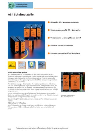 Für industrielle
Anwendungen

AS-i Schaltnetzteile
Geregelte AS-i Ausgangsspannung

Stromversorgung für AS-i Netzwerke

Verschiedene Leistungsklassen bis 8 A

Robuste Anschlussklemmen

Bauform passend zu ifm-Controllern

Stabile AS-Interface Systeme
AS-i Netzteile bilden die Grundlage für die sehr hohe Störsicherheit des AS-i
Systems in industrieller Umgebung. Die Qualität der Netzteile sorgt für eine sichere
Entkopplung des Netzwerkes von Störeinflüssen aus der Primärversorgung. Die
Symmetrierung der AS-i Spannung reduziert die Effekte von elektromagnetischen
Einflüssen auf ein Minimum.
AS-i Netzteile versorgen alle am gelben AS-i Kabel angeschlossenen Teilnehmer.
Dies sind in der Regel Slaves, angeschlossene Sensorik, intelligente Aktuatorik, der
Analogteil des Masters und die Repeater. Sie stellen eine erhöhte Spannung von
ca. 30 Volt zur Verfügung, die in den Slaves in die erforderliche Spannung von 24 V
umgesetzt wird.
Um die Entkoppelung zwischen AS-i Daten und der Versorgung sicherzustellen,
dürfen nur zugelassene AS-i Netzteile verwendet werden. Im AS-i Netzteil wird auch
der Sendestrom zur Signalmodulation erzeugt.

ifm bietet eine komplette
AS-i Netzteilfamilie an.

Gewöhnliche 24-V-Netzteile können nicht anstelle von AS-i Netzteilen verwendet
werden.
AS-Interface im Vollausbau
Mit AS-i Netzteilen der ifm electronic lassen sich AS-i Netze mit einer Länge von
100 bzw. bis zu 1000 m mit Zusatzmaßnahmen sicher und wirtschaftlich aufbauen.

288

Produktselektoren und weitere Informationen finden Sie unter: www.ifm.com

 